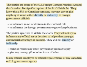Text reads: The parties are aware of the U.S. Foreign Corrupt Practices Act and the Canadian Foreign Corruption of Public Officials Act. They know that a U.S. or Canadian company may not pay or give anything of value, either directly or indirectly, to foreign government officials: • to influence an act or decision in their official role • to influence the foreign government to get or keep business. The parties agree not to violate these acts. They will not try to influence any official act or decision to help either party get commercial advantage or business. They will not directly or indirectly: • make or receive any offer, payment or promise to pay • give any money, gift or other items of value to any official, employee or official representative of any Canadian or U.S. government agency. 