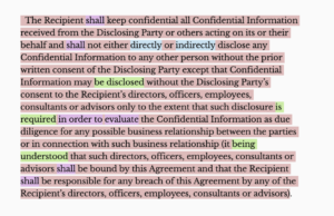 The Recipient shall keep confidential all Confidential Information received from the Disclosing Party or others acting on its or their behalf and shall not either directly or indirectly disclose any Confidential Information to any other person without the prior written consent of the Disclosing Party except that Confidential Information may be disclosed without the Disclosing Party’s consent to the Recipient’s directors, officers, employees, consultants or advisors only to the extent that such disclosure is required in order to evaluate the Confidential Information as due diligence for any possible business relationship between the parties or in connection with such business relationship (it being understood that such directors, officers, employees, consultants or advisors shall be bound by this Agreement and that the Recipient shall be responsible for any breach of this Agreement by any of the Recipient’s directors, officers, employees, consultants or advisors.